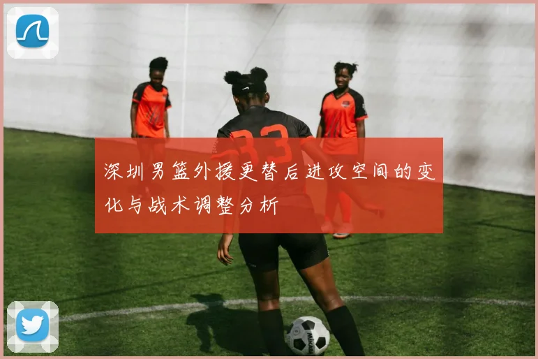 深圳男篮外援更替后进攻空间的变化与战术调整分析
