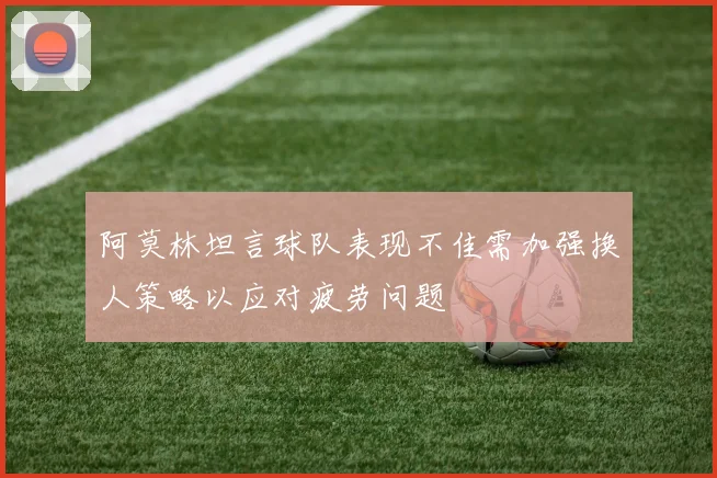 阿莫林坦言球队表现不佳需加强换人策略以应对疲劳问题