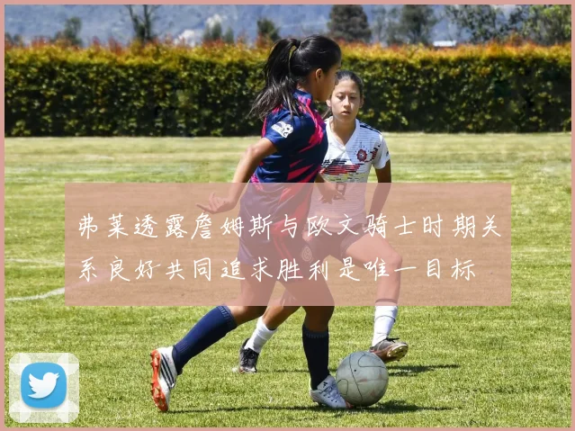 弗莱透露詹姆斯与欧文骑士时期关系良好共同追求胜利是唯一目标