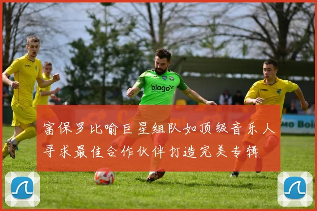 富保罗比喻巨星组队如顶级音乐人寻求最佳合作伙伴打造完美专辑