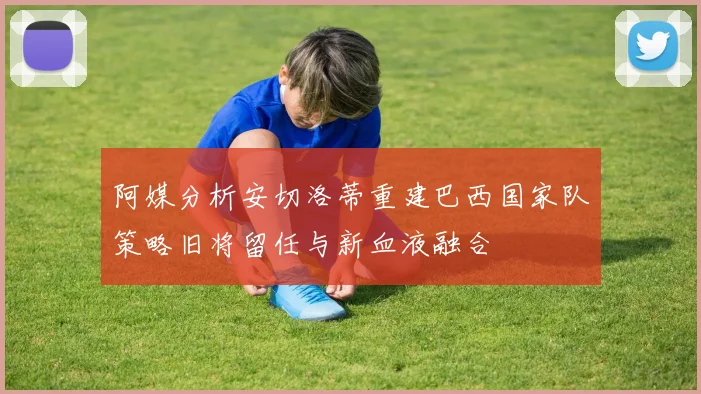 阿媒分析安切洛蒂重建巴西国家队策略旧将留任与新血液融合