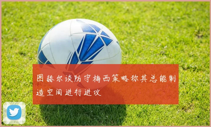 图赫尔谈防守梅西策略称其总能制造空间进行进攻